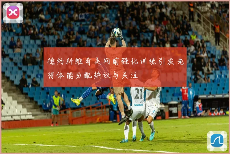 德约科维奇美网前强化训练引发老将体能分配热议与关注